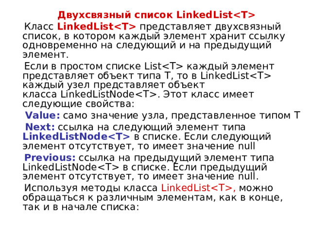 Двухсвязный список LinkedList  Класс  LinkedList  представляет двухсвязный список, в котором каждый элемент хранит ссылку одновременно на следующий и на предыдущий элемент.  Если в простом списке List каждый элемент представляет объект типа T, то в LinkedList каждый узел представляет объект класса LinkedListNode. Этот класс имеет следующие свойства:  Value: само значение узла, представленное типом T  Next: ссылка на следующий элемент типа LinkedListNode в списке. Если следующий элемент отсутствует, то имеет значение null  Previous: ссылка на предыдущий элемент типа LinkedListNode в списке. Если предыдущий элемент отсутствует, то имеет значение null.  Используя методы класса LinkedList, можно обращаться к различным элементам, как в конце, так и в начале списка: 