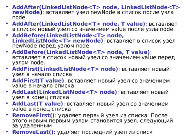 AddAfter(LinkedListNode node, LinkedListNode newNode ) : вставляет узел newNode в список после узла node. AddAfter(LinkedListNode node, T value) : вставляет в список новый узел со значением value после узла node. AddBefore(LinkedListNode node, LinkedListNode newNode) : вставляет в список узел newNode перед узлом node. AddBefore(LinkedListNode node, T value) : вставляет в список новый узел со значением value перед узлом node. AddFirst(LinkedListNode node) : вставляет новый узел в начало списка AddFirst(T value) : вставляет новый узел со значением value в начало списка AddLast(LinkedListNode node) : вставляет новый узел в конец списка AddLast(T value) : вставляет новый узел со значением value в конец списка RemoveFirst() : удаляет первый узел из списка. После этого новым первым узлом становится узел, следующий за удаленным RemoveLast() : удаляет последний узел из списк 