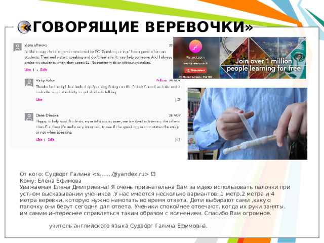«ГОВОРЯЩИЕ ВЕРЕВОЧКИ» От кого: Судворг Галина  ⚁ Кому: Елена Ефимова Уважаемая Елена Дмитриевна! Я очень признательна Вам за идею использовать палочки при устном высказывании учеников .У нас имеется несколько вариантов: 1 метр,2 метра и 4 метра веревки, которую нужно намотать во время ответа. Дети выбирают сами ,какую палочку они берут сегодня для ответа. Ученики спокойнее отвечают, когда их руки заняты. им самим интереснее справляться таким образом с волнением. Спасибо Вам огромное.  учитель английского языка Судворг Галина Ефимовна.  