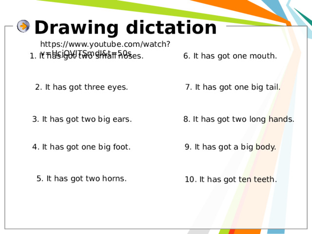 Drawing dictation https://www.youtube.com/watch?v=HcjOVJTSmdI&t=50s 1. It has got two small noses. 6. It has got one mouth. 2. It has got three eyes. 7. It has got one big tail. 3. It has got two big ears. 8. It has got two long hands. 4. It has got one big foot. 9. It has got a big body. 5. It has got two horns. 10. It has got ten teeth. 