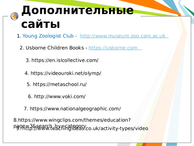 Дополнительные  сайты 1. Young Zoologist Club - http://www.museum.zoo.cam.ac.uk 2. Usborne Children Books - https://usborne.com 3. https://en.islcollective.com/ 4. https://videouroki.net/olymp/ 5. https://metaschool.ru/ 6. http://www.voki.com/ 7. https://www.nationalgeographic.com/ 8.https://www.wingclips.com/themes/education?page=3&search_by=category 9. http://www.teachingideas.co.uk/activity-types/video 
