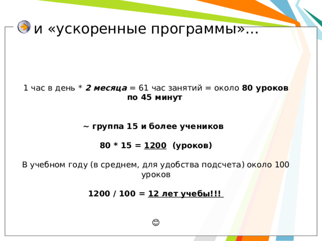  и «ускоренные программы»… 1 час в день * 2 месяца = 61 час занятий = около 80 уроков по 45 минут    ~ группа 15 и более учеников  80 * 15 = 1200 (уроков)  В учебном году (в среднем, для удобства подсчета) около 100 уроков 1200 / 100 = 12 лет учебы!!!  😊 