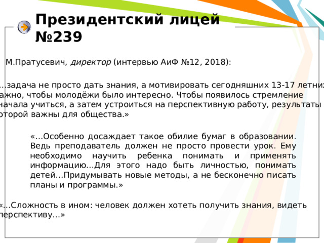 Президентский лицей №239 М.Пратусевич, директор (интервью АиФ №12, 2018): «…задача не просто дать знания, а мотивировать сегодняшних 13-17 летних. Важно, чтобы молодёжи было интересно. Чтобы появилось стремление сначала учиться, а затем устроиться на перспективную работу, результаты которой важны для общества.» «…Особенно досаждает такое обилие бумаг в образовании. Ведь преподаватель должен не просто провести урок. Ему необходимо научить ребенка понимать и применять информацию…Для этого надо быть личностью, понимать детей…Придумывать новые методы, а не бесконечно писать планы и программы.» «…Сложность в ином: человек должен хотеть получить знания, видеть перспективу…» 