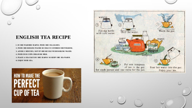 English tea recipe   I. in the warmed teapot, pour the tea leaves.   2. pour the boiling water so that it covered the welding.   3. after 5 minutes, top up the kettle with boiling water.   4. pour into cups cream or milk.   5. place a tea cozy on the teapot to keep the tea warm.   6. enjoy your tea.         