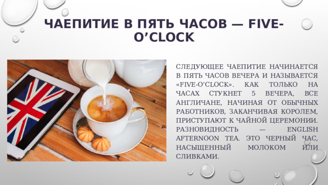 Чаепитие в пять часов — five-o’clock   Следующее чаепитие начинается в пять часов вечера и называется «five-o’clock». Как только на часах стукнет 5 вечера, все англичане, начиная от обычных работников, заканчивая королем, приступают к чайной церемонии. Разновидность — English Afternoon Tea. Это черный час, насыщенный молоком или сливками. 