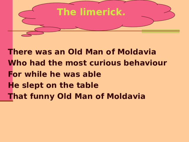 The limerick. There was an Old Man of Moldavia Who had the most curious behaviour For while he was able He slept on the table That funny Old Man of Moldavia