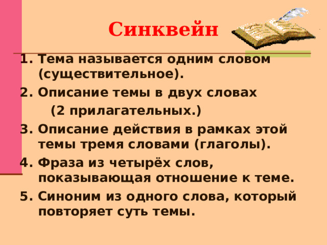 Синквейн 1. Тема называется одним словом (существительное). 2. Описание темы в двух словах  (2 прилагательных.) 3. Описание действия в рамках этой темы тремя словами (глаголы). 4. Фраза из четырёх слов, показывающая отношение к теме. 5. Синоним из одного слова, который повторяет суть темы.