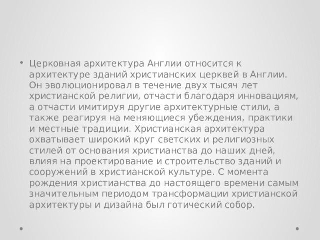 Церковная архитектура Англии относится к архитектуре зданий христианских церквей в Англии. Он эволюционировал в течение двух тысяч лет христианской религии, отчасти благодаря инновациям, а отчасти имитируя другие архитектурные стили, а также реагируя на меняющиеся убеждения, практики и местные традиции. Христианская архитектура охватывает широкий круг светских и религиозных стилей от основания христианства до наших дней, влияя на проектирование и строительство зданий и сооружений в христианской культуре. С момента рождения христианства до настоящего времени самым значительным периодом трансформации христианской архитектуры и дизайна был готический собор. 