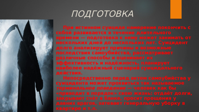 ПОДГОТОВКА При истинном суициде намерение покончить с собой развивается в течение длительного времени — подготовка к нему может занимать от нескольких дней до нескольких лет. Суицидент долго анализирует причины и возможные последствия самоубийства, рассматривает различные способы и оценивает их эффективность и надёжность, планирует наиболее надёжный сценарий суицидального действия. Непосредственно перед актом самоубийства у суицидента может проявиться так называемое терминальное поведение — человек как бы «приводит в порядок» свою жизнь: отдаёт долги, закрывает счёт в банке, просит прощения у давних врагов, затевает генеральную уборку в квартире и т.п. 