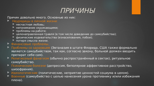 ПРИЧИНЫ Причин довольно много. Основные из них:  Неурядицы в личной жизни: несчастная любовь; непонимание окружающими; проблемы на работе; целенаправленная травля (в том числе доведение до самоубийства); физические издевательства (изнасилования, побои); потеря смысла жизни. несчастная любовь; непонимание окружающими; проблемы на работе; целенаправленная травля (в том числе доведение до самоубийства); физические издевательства (изнасилования, побои); потеря смысла жизни. Финансовые проблемы. Проблемы со здоровьем (Эвтаназия в штате Флорида, США также формально является самоубийством, так как, согласно закону, больной должен вводить препарат себе сам). Религиозный фанатизм (обычно распространённый в сектах), ритуальное самоубийство. Психические болезни (депрессия, биполярное аффективное расстройство, шизофрения). Идеологические (политические, неприятие ценностей социума в целом). Военные (самоубийство с целью нанесения урона противнику и/или избежания плена). 