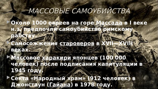 МАССОВЫЕ САМОУБИЙСТВА Около 1000 евреев на горе Массада в I веке н.э, предпочли самоубийство римскому рабству. Самосожжения староверов в XVII—XVIII веках. Массовое харакири японцев (100 000 человек) после подписания капитуляции в 1945 году. Секта «Народный храм» (912 человек) в Джонстаун ( Гайана ) в 1978 году. Секта «Ветвь Давидова» (самосожжение 87 человек) в 1993 году. 