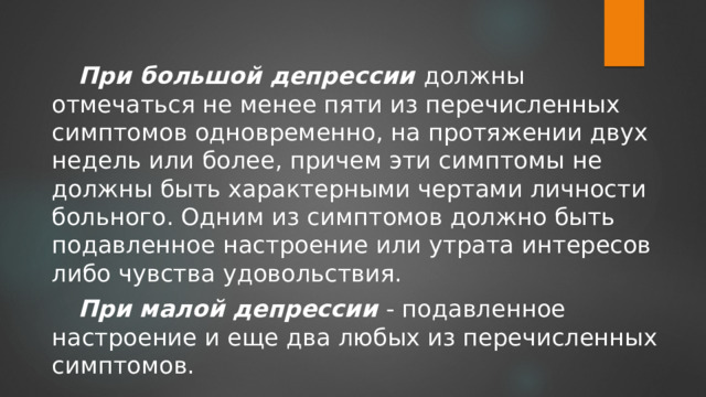 При большой депрессии  должны отмечаться не менее пяти из перечисленных симптомов одновременно, на протяжении двух недель или более, причем эти симптомы не должны быть характерными чертами личности больного. Одним из симптомов должно быть подавленное настроение или утрата интересов либо чувства удовольствия. При малой депрессии  - подавленное настроение и еще два любых из перечисленных симптомов. 