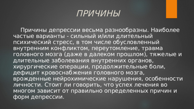 ПРИЧИНЫ Причины депрессии весьма разнообразны. Наиболее частые варианты - сильный и/или длительный психический стресс, в том числе обусловленный внутренним конфликтом, переутомление, травма головного мозга (даже в далеком прошлом), тяжелые и длительные заболевания внутренних органов, хирургические операции, продолжительные боли, дефицит кровоснабжения головного мозга, врожденные нейрохимические нарушения, особенности личности. Стоит ли говорить, что успех лечения во многом зависит от правильно определенных причин и форм депрессии. 