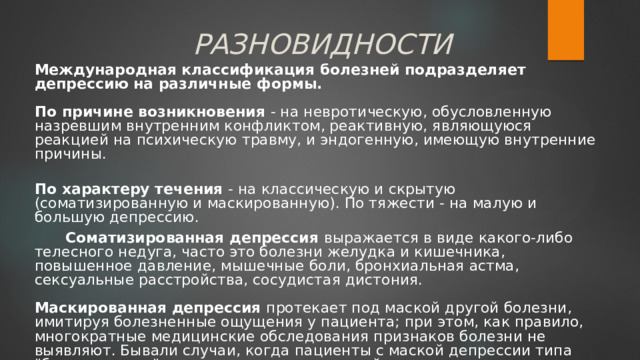 РАЗНОВИДНОСТИ Международная классификация болезней подразделяет депрессию на различные формы.   По причине возникновения - на невротическую, обусловленную назревшим внутренним конфликтом, реактивную, являющуюся реакцией на психическую травму, и эндогенную, имеющую внутренние причины.  По характеру течения - на классическую и скрытую (соматизированную и маскированную). По тяжести - на малую и большую депрессию.  Соматизированная депрессия выражается в виде какого-либо телесного недуга, часто это болезни желудка и кишечника, повышенное давление, мышечные боли, бронхиальная астма, сексуальные расстройства, сосудистая дистония.   Маскированная депрессия протекает под маской другой болезни, имитируя болезненные ощущения у пациента; при этом, как правило, многократные медицинские обследования признаков болезни не выявляют. Бывали случаи, когда пациенты с маской депрессии типа 