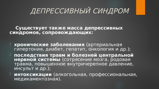 ДЕПРЕССИВНЫЙ СИНДРОМ Существует также масса депрессивных синдромов, сопровождающих:  хронические заболевания (артериальная гипертония, диабет, гепатит, онкология и др.); последствия травм и болезней центральной нервной системы (сотрясение мозга, родовая травма, повышенное внутричерепное давление, инсульт и др.); интоксикации (алкогольная, профессиональная, медикаментозная). 