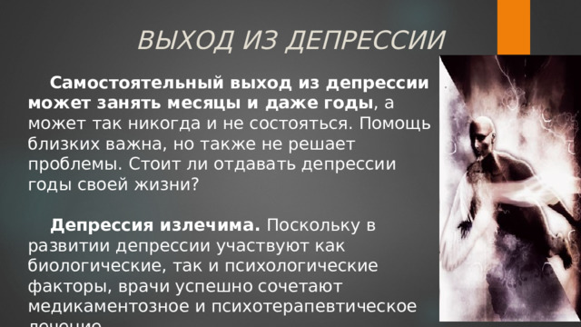 ВЫХОД ИЗ ДЕПРЕССИИ Самостоятельный выход из депрессии может занять месяцы и даже годы , а может так никогда и не состояться. Помощь близких важна, но также не решает проблемы. Стоит ли отдавать депрессии годы своей жизни?  Депрессия излечима. Поскольку в развитии депрессии участвуют как биологические, так и психологические факторы, врачи успешно сочетают медикаментозное и психотерапевтическое лечение. 