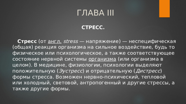 ГЛАВА III   СТРЕСС.   Стресс (от англ.  stress — напряжение) — неспецифическая (общая) реакция организма на сильное воздействие, будь то физическое или психологическое, а также соответствующее состояние нервной системы организма (или организма в целом). В медицине, физиологии, психологии выделяют положительную ( Эустресс ) и отрицательную ( Дистресс ) формы стресса. Возможен нервно-психический, тепловой или холодный, световой, антропогенный и другие стрессы, а также другие формы. 