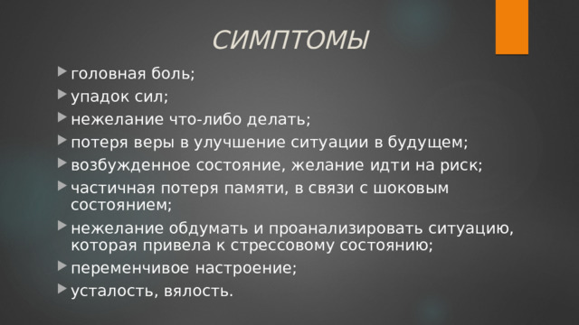 СИМПТОМЫ головная боль; упадок сил; нежелание что-либо делать; потеря веры в улучшение ситуации в будущем; возбужденное состояние, желание идти на риск; частичная потеря памяти, в связи с шоковым состоянием; нежелание обдумать и проанализировать ситуацию, которая привела к стрессовому состоянию; переменчивое настроение; усталость, вялость. головная боль; упадок сил; нежелание что-либо делать; потеря веры в улучшение ситуации в будущем; возбужденное состояние, желание идти на риск; частичная потеря памяти, в связи с шоковым состоянием; нежелание обдумать и проанализировать ситуацию, которая привела к стрессовому состоянию; переменчивое настроение; усталость, вялость. 