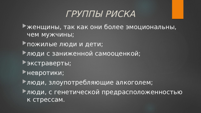 ГРУППЫ РИСКА женщины, так как они более эмоциональны, чем мужчины; пожилые люди и дети; люди с заниженной самооценкой; экстраверты; невротики; люди, злоупотребляющие алкоголем; люди, с генетической предрасположенностью к стрессам. женщины, так как они более эмоциональны, чем мужчины; пожилые люди и дети; люди с заниженной самооценкой; экстраверты; невротики; люди, злоупотребляющие алкоголем; люди, с генетической предрасположенностью к стрессам. 