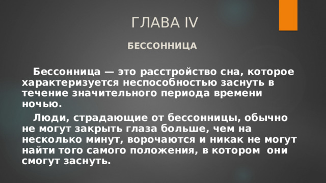 ГЛАВА IV БЕССОННИЦА  Бессонница — это расстройство сна, которое характеризуется неспособностью заснуть в течение значительного периода времени ночью. Люди, страдающие от бессонницы, обычно не могут закрыть глаза больше, чем на несколько минут, ворочаются и никак не могут найти того самого положения, в котором они смогут заснуть. 