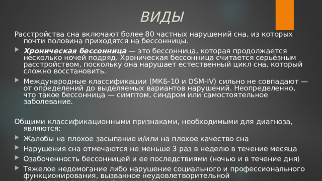 ВИДЫ Расстройства сна включают более 80 частных нарушений сна, из которых почти половина приходятся на бессонницы. Хроническая бессонница — это бессонница, которая продолжается несколько ночей подряд. Хроническая бессонница считается серьёзным расстройством, поскольку она нарушает естественный цикл сна, который сложно восстановить. Международные классификации (МКБ-10 и DSM-IV) сильно не совпадают — от определений до выделяемых вариантов нарушений. Неопределенно, что такое бессонница — симптом, синдром или самостоятельное заболевание. Общими классификационными признаками, необходимыми для диагноза, являются: Жалобы на плохое засыпание и/или на плохое качество сна Нарушения сна отмечаются не меньше 3 раз в неделю в течение месяца Озабоченность бессонницей и ее последствиями (ночью и в течение дня) Тяжелое недомогание либо нарушение социального и профессионального функционирования, вызванное неудовлетворительной продолжительностью и/или качеством сна. 