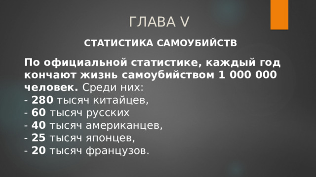 ГЛАВА V СТАТИСТИКА САМОУБИЙСТВ По официальной статистике, каждый год кончают жизнь самоубийством 1 000 000 человек. Среди них:  - 280 тысяч китайцев,  - 60 тысяч русских  - 40 тысяч американцев,  - 25 тысяч японцев,  - 20 тысяч французов. 