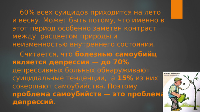 60% всех суицидов приходится на лето и весну. Может быть потому, что именно в этот период особенно заметен контраст между  расцветом природы и неизменностью внутреннего состояния. Считается, что болезнью самоубийц является депрессия — до 70% депрессивных больных обнаруживают суицидальные тенденции,  а 15% из них совершают самоубийства. Поэтому проблема самоубийств — это проблема депрессий . 