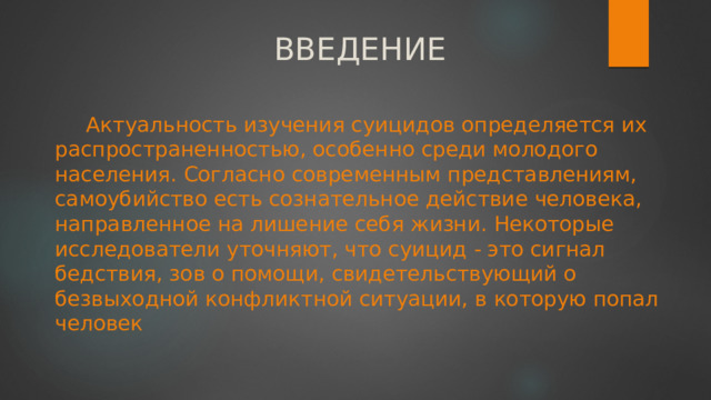 ВВЕДЕНИЕ Актуальность изучения суицидов определяется их распространенностью, особенно среди молодого населения. Согласно современным представлениям, самоубийство есть сознательное действие человека, направленное на лишение себя жизни. Некоторые исследователи уточняют, что суицид - это сигнал бедствия, зов о помощи, свидетельствующий о безвыходной конфликтной ситуации, в которую попал человек 