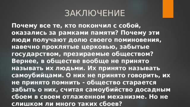 ЗАКЛЮЧЕНИЕ Почему все те, кто покончил с собой, оказались за рамками памяти? Почему эти люди получают долю своего поминовения, навечно проклятые церковью, забытые государством, презираемые обществом?  Вернее, в обществе вообще не принято называть их людьми. Их принято называть самоубийцами. О них не принято говорить, их не принято помнить - общество старается забыть о них, считая самоубийство досадным сбоем в своем отлаженном механизме. Но не слишком ли много таких сбоев? 