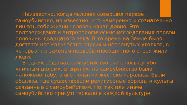 Неизвестно, когда человек совершил первое самоубийство, но известно, что намеренно и сознательно лишать себя жизни человек начал давно. Это подтверждают и антропологические исследования первой половины двадцатого века. В то время на Земле было достаточное количество глухих и нетронутых уголков, в которых  по законам первобытнообщинного строя жили люди. В одних общинах самоубийство считалось сугубо «личным делом», в  других  на самоубийство было наложено табу, а его попытки жестоко каралась. Были общины, где существовали религиозные обряды и культы, связанные с самоубийством. Но, так или иначе, самоубийство присутствовало в каждой культуре. 