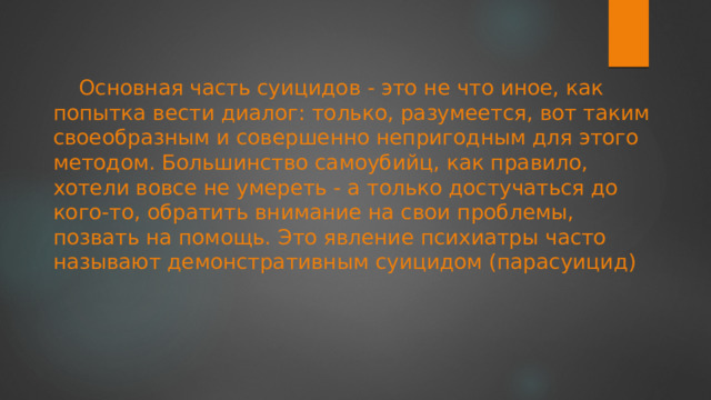 Основная часть суицидов - это не что иное, как попытка вести диалог: только, разумеется, вот таким своеобразным и совершенно непригодным для этого методом. Большинство самоубийц, как правило, хотели вовсе не умереть - а только достучаться до кого-то, обратить внимание на свои проблемы, позвать на помощь. Это явление психиатры часто называют демонстративным суицидом (парасуицид) 