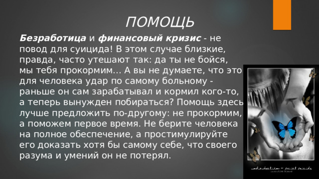 ПОМОЩЬ Безработица  и финансовый кризис  - не повод для суицида! В этом случае близкие, правда, часто утешают так: да ты не бойся, мы тебя прокормим… А вы не думаете, что это для человека удар по самому больному - раньше он сам зарабатывал и кормил кого-то, а теперь вынужден побираться? Помощь здесь лучше предложить по-другому: не прокормим, а поможем первое время. Не берите человека на полное обеспечение, а простимулируйте его доказать хотя бы самому себе, что своего разума и умений он не потерял. 