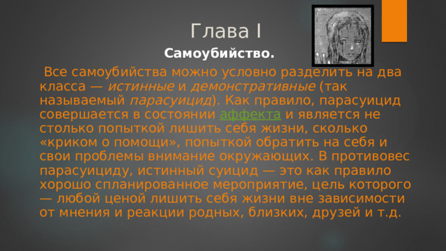 Глава I Самоубийство.  Все самоубийства можно условно разделить на два класса — истинные и демонстративные (так называемый парасуицид ). Как правило, парасуицид совершается в состоянии аффекта и является не столько попыткой лишить себя жизни, сколько «криком о помощи», попыткой обратить на себя и свои проблемы внимание окружающих. В противовес парасуициду, истинный суицид — это как правило хорошо спланированное мероприятие, цель которого — любой ценой лишить себя жизни вне зависимости от мнения и реакции родных, близких, друзей и т.д. 