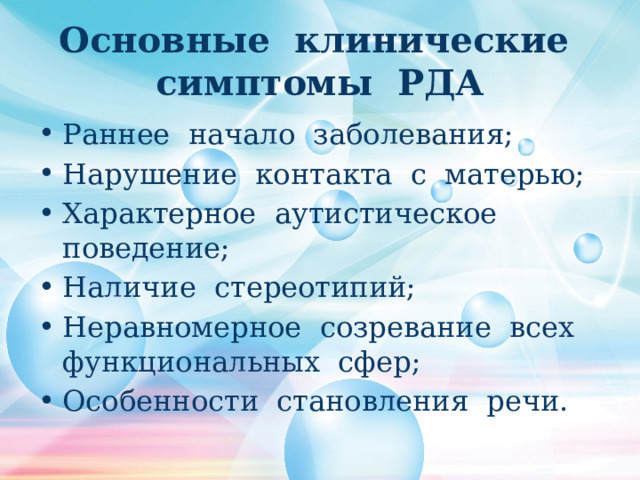 Основные клинические симптомы РДА Раннее начало заболевания; Нарушение контакта с матерью; Характерное аутистическое поведение; Наличие стереотипий; Неравномерное созревание всех функциональных сфер; Особенности становления речи. 