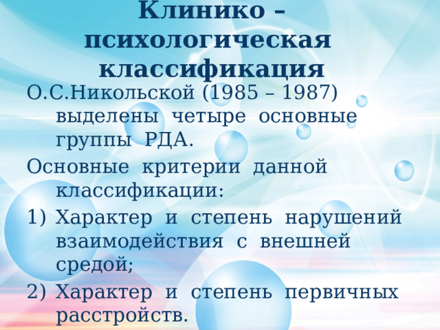 Клинико – психологическая классификация О.С.Никольской (1985 – 1987) выделены четыре основные группы РДА. Основные критерии данной классификации: Характер и степень нарушений взаимодействия с внешней средой; Характер и степень первичных расстройств. 