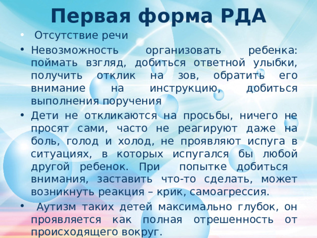 Первая форма РДА  Отсутствие речи Невозможность организовать ребенка: поймать взгляд, добиться ответной улыбки,  получить отклик на зов, обратить его внимание на инструкцию, добиться выполнения поручения Дети не откликаются на просьбы, ничего не просят сами, часто не реагируют даже на боль, голод и холод, не проявляют испуга в ситуациях, в которых испугался бы любой другой ребенок. При попытке добиться внимания, заставить что-то сделать, может возникнуть реакция – крик, самоагрессия.  Аутизм таких детей максимально глубок, он проявляется как полная отрешенность от происходящего вокруг. 