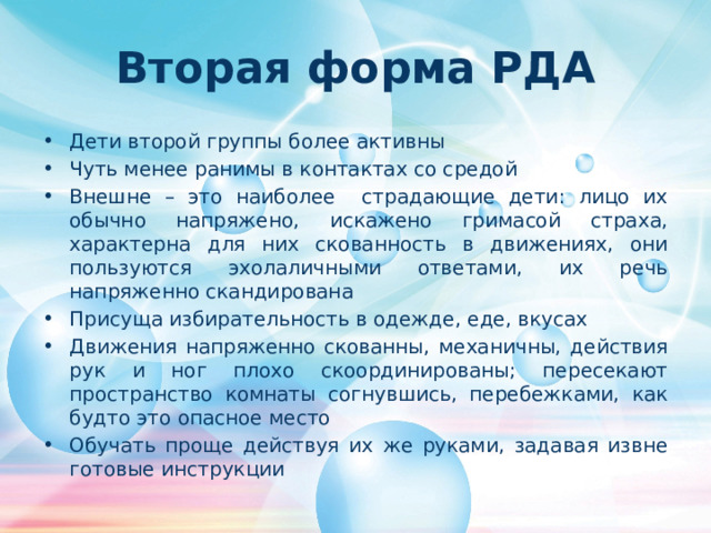 Вторая форма РДА Дети второй группы более активны Чуть менее ранимы в контактах со средой Внешне – это наиболее страдающие дети: лицо их обычно напряжено, искажено гримасой страха, характерна для них скованность в движениях, они пользуются эхолаличными ответами, их речь напряженно скандирована Присуща избирательность в одежде, еде, вкусах Движения напряженно скованны, механичны, действия рук и ног плохо скоординированы; пересекают пространство комнаты согнувшись, перебежками, как будто это опасное место Обучать проще действуя их же руками, задавая извне готовые инструкции 