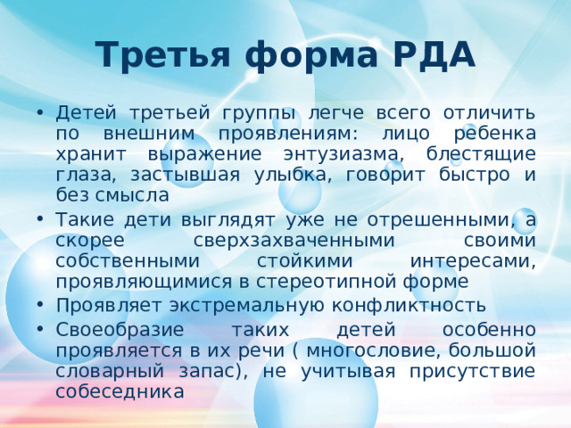 Третья форма РДА Детей третьей группы легче всего отличить по внешним проявлениям : лицо ребенка хранит выражение энтузиазма, блестящие глаза, застывшая улыбка, говорит быстро и без смысла Такие дети выглядят уже не отрешенными , а скорее сверхзахваченными своими собственными стойкими интересами, проявляющимися в стереотипной форме Проявляет экстремальную конфликтность Своеобразие таких детей особенно проявляется в их речи ( многословие, большой словарный запас), не учитывая присутствие собеседника 