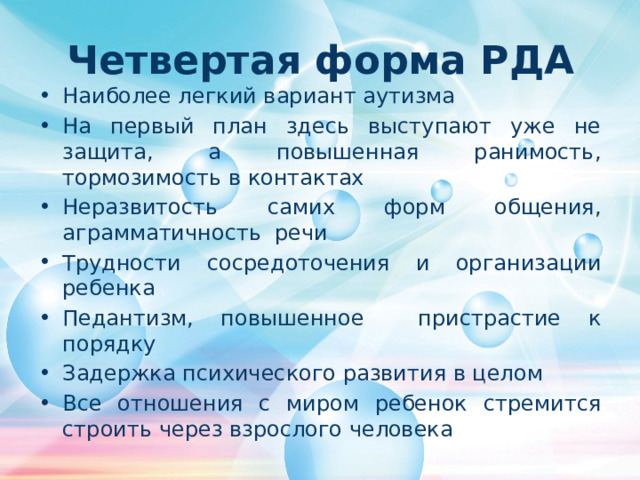 Четвертая форма РДА Наиболее легкий вариант аутизма На первый план здесь выступают уже не защита, а повышенная ранимость, тормозимость в контактах Неразвитость самих форм общения , аграмматичность речи Трудности сосредоточения и организации ребенка Педантизм, повышенное пристрастие к порядку Задержка психического развития в целом Все отношения с миром ребенок стремится строить через взрослого человека 