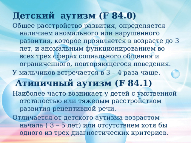 Детский аутизм (F 84.0) Общее расстройство развития, определяется наличием аномального или нарушенного развития, которое проявляется в возрасте до 3 лет, и аномальным функционированием во всех трех сферах социального общения и ограниченного, повторяющегося поведения. У мальчиков встречается в 3 – 4 раза чаще.  Атипичный аутизм (F 84.1) Наиболее часто возникает у детей с умственной отсталостью или тяжелым расстройством развития рецептивной речи. Отличается от детского аутизма возрастом начала ( 3 – 5 лет) или отсутствием хотя бы одного из трех диагностических критериев. 