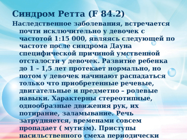 Синдром Ретта (F 84.2) Наследственное заболевания, встречается почти исключительно у девочек с частотой 1:15 000, являясь следующей по частоте после синдрома Дауна специфической причиной умственной отсталости у девочек. Развитие ребенка до 1 – 1,5 лет протекает нормально, но потом у девочек начинают распадаться только что приобретенные речевые, двигательные и предметно – ролевые навыки. Характерны стереотипные, однообразные движения рук, их потирание, заламывание. Речь затрудняется, временами совсем пропадает ( мутизм). Приступы насильственного смеха периодически сменяются приступами импульсивного поведения. 