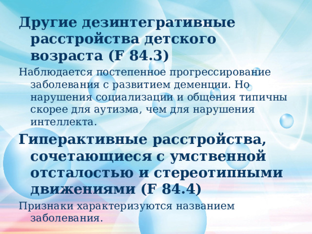 Другие дезинтегративные расстройства детского возраста (F 84.3) Наблюдается постепенное прогрессирование заболевания с развитием деменции. Но нарушения социализации и общения типичны скорее для аутизма, чем для нарушения интеллекта. Гиперактивные расстройства, сочетающиеся с умственной отсталостью и стереотипными движениями (F 84.4) Признаки характеризуются названием заболевания. 