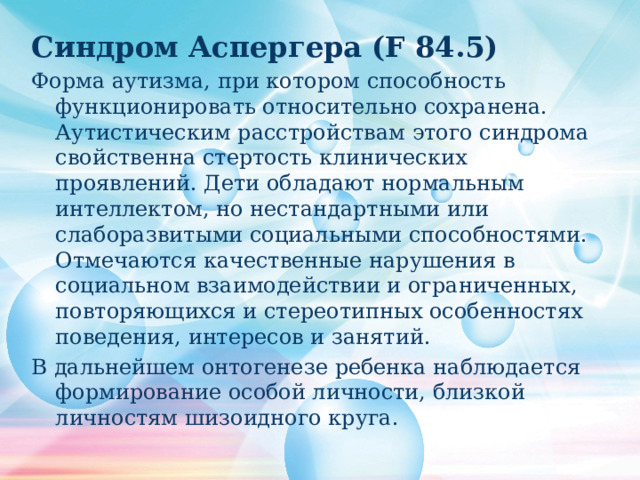 Синдром Аспергера (F 84.5) Форма аутизма, при котором способность функционировать относительно сохранена. Аутистическим расстройствам этого синдрома свойственна стертость клинических проявлений. Дети обладают нормальным интеллектом, но нестандартными или слаборазвитыми социальными способностями. Отмечаются качественные нарушения в социальном взаимодействии и ограниченных, повторяющихся и стереотипных особенностях поведения, интересов и занятий. В дальнейшем онтогенезе ребенка наблюдается формирование особой личности, близкой личностям шизоидного круга. 