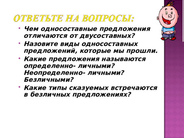 Чем односоставные предложения отличаются от двусоставных? Назовите виды односоставных предложений, которые мы прошли. Какие предложения называются определенно- личными? Неопределенно- личными? Безличными? Какие типы сказуемых встречаются в безличных предложениях?   