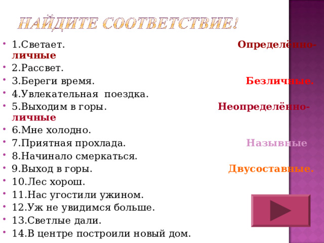 1.Светает. Определённо-личные 2.Рассвет. 3.Береги время. Безличные. 4.Увлекательная поездка. 5.Выходим в горы. Неопределённо- личные 6.Мне холодно. 7.Приятная прохлада. Назывные 8.Начинало смеркаться. 9.Выход в горы. Двусоставные. 10.Лес хорош. 11.Нас угостили ужином. 12.Уж не увидимся больше. 13.Светлые дали. 14.В центре построили новый дом.   