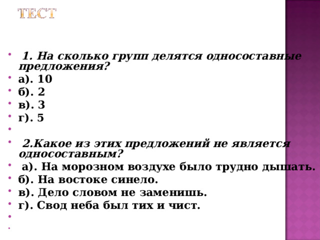  1. На сколько групп делятся односоставные предложения? а). 10 б). 2 в). 3 г). 5   2.Какое из этих предложений не является односоставным?  а). На морозном воздухе было трудно дышать. б). На востоке синело. в). Дело словом не заменишь. г). Свод неба был тих и чист.  