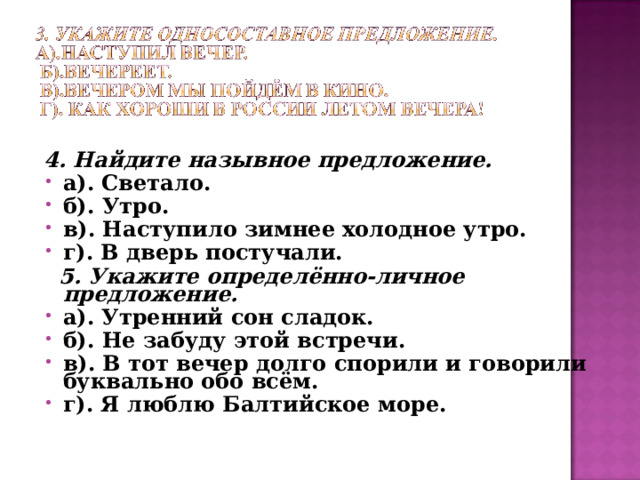 4. Найдите назывное предложение. а). Светало. б). Утро. в). Наступило зимнее холодное утро. г). В дверь постучали.  5. Укажите определённо-личное предложение. а). Утренний сон сладок. б). Не забуду этой встречи. в). В тот вечер долго спорили и говорили буквально обо всём. г). Я люблю Балтийское море. 