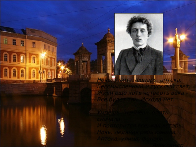 Ночь, улица, фонарь, аптека, Бессмысленный и тусклый свет. Живи еще хоть четверть века - Все будет так. Исхода нет.  Умрешь - начнешь опять сначала И повторится все, как встарь: Ночь, ледяная рябь канала, Аптека, улица, фонарь.  Александр Блок 