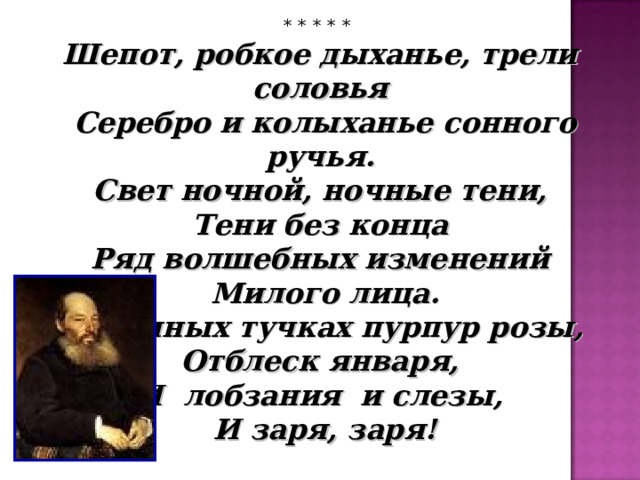 * * * * * Шепот, робкое дыханье, трели соловья  Серебро и колыханье сонного ручья.  Свет ночной, ночные тени, Тени без конца  Ряд волшебных изменений  Милого лица.  В дымных тучках пурпур розы, Отблеск января, И лобзания и слезы,  И заря, заря!  А.А.Фет 
