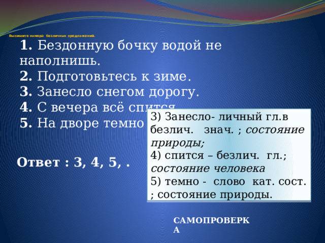    Выпишите номера безличных предложений. 1. Бездонную бочку водой не наполнишь. 2. Подготовьтесь к зиме. 3. Занесло снегом дорогу. 4. С вечера всё спится. 5. На дворе темно 3) Занесло- личный гл.в безлич. знач. ; состояние природы; 4) спится – безлич. гл.; состояние человека 5) темно - слово кат. сост. ; состояние природы. Ответ : 3, 4, 5, . САМОПРОВЕРКА 